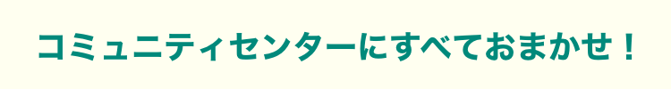 コミュニティセンターにすべておまかせ！